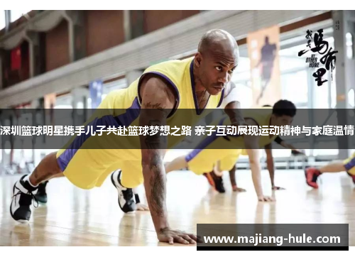 深圳篮球明星携手儿子共赴篮球梦想之路 亲子互动展现运动精神与家庭温情