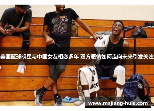 美国篮球明星与中国女友相恋多年 双方感情如何走向未来引发关注