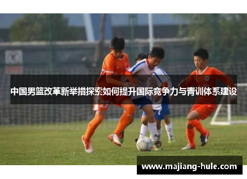 中国男篮改革新举措探索如何提升国际竞争力与青训体系建设